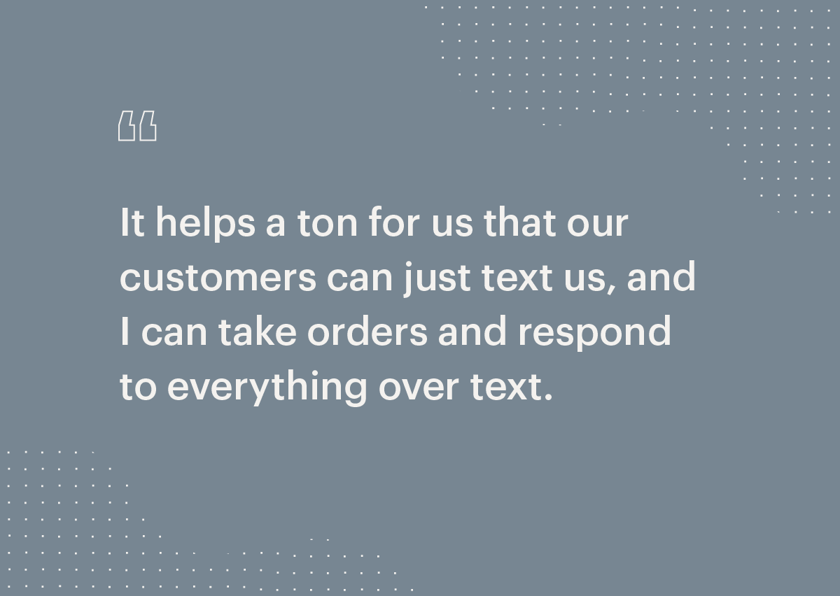It helps a ton of us that customers can just text us, and I can take orders and respond to everything over text